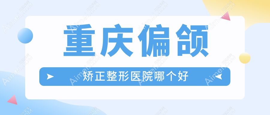 重庆偏颌矫正医院哪个好？真熙美熙、军美，附带价格表