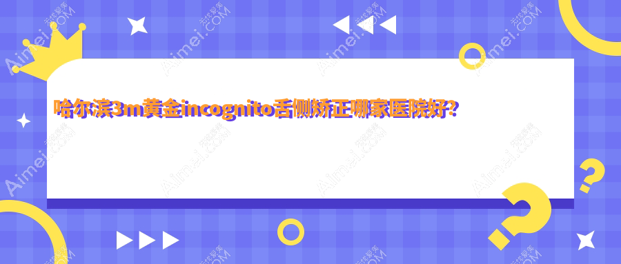 哈尔滨3m黄金incognito舌侧矫正哪家医院好？排名前十医院有张丽通达/巴彦协和美皓