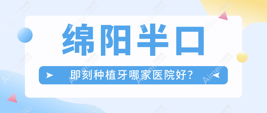 绵阳半口即刻种植牙哪家医院好？绵阳半口即刻种植牙的医院有涪城医博/高新华美紫馨