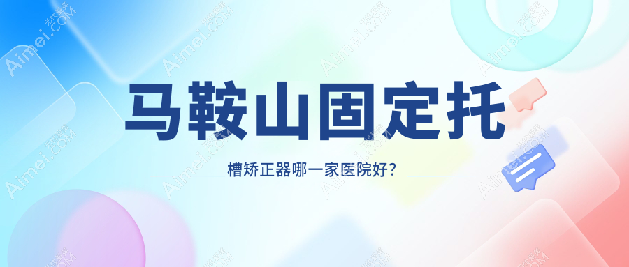 马鞍山固定托槽矫正器哪一家医院好？马鞍山隐形矫正器/舌侧矫正器甄选这些