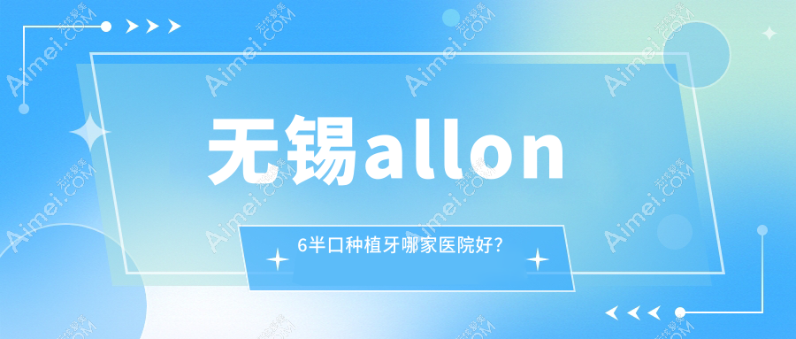 无锡allon6半口种植牙哪家医院好？无锡半口即刻负重种植牙/allon4半口种植牙挑选这几个