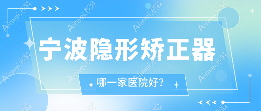 宁波隐形矫正器哪一家医院好？排名前十医院有余姚冠扬/中瑞医院