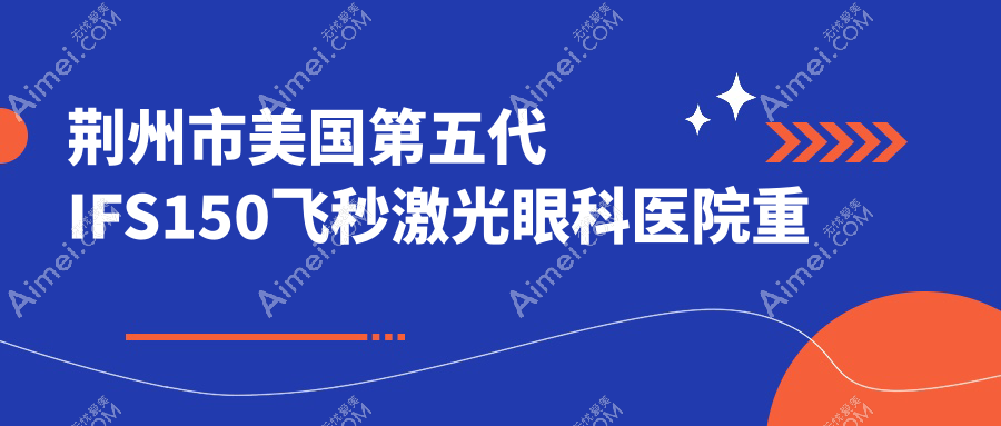 荆州市美国第五代IFS150飞秒激光眼科医院重新整理前2测评,收集整理当地这2家被各位网友推荐
