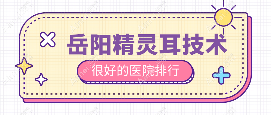 发布！岳阳精灵耳技术很好的医院排行|前五名讲解,有几家是公办