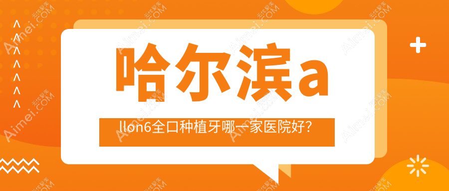 哈尔滨allon6全口种植牙哪一家医院好？哈尔滨全口即刻种植牙/allon4全口种植牙选择这些