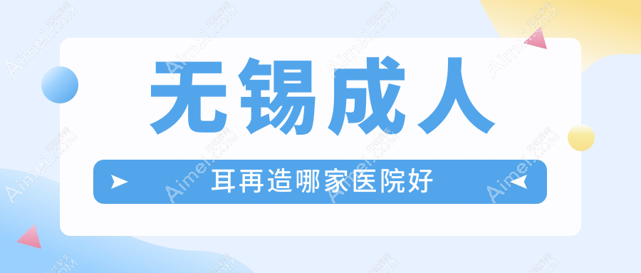 无锡成人耳再造哪家医院好？整形医院、声誉评价价格价格表预览！