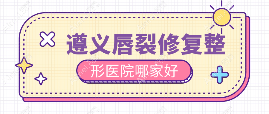 遵义唇裂修复哪家好？推荐遵义唇裂修复好口碑还正规的医院