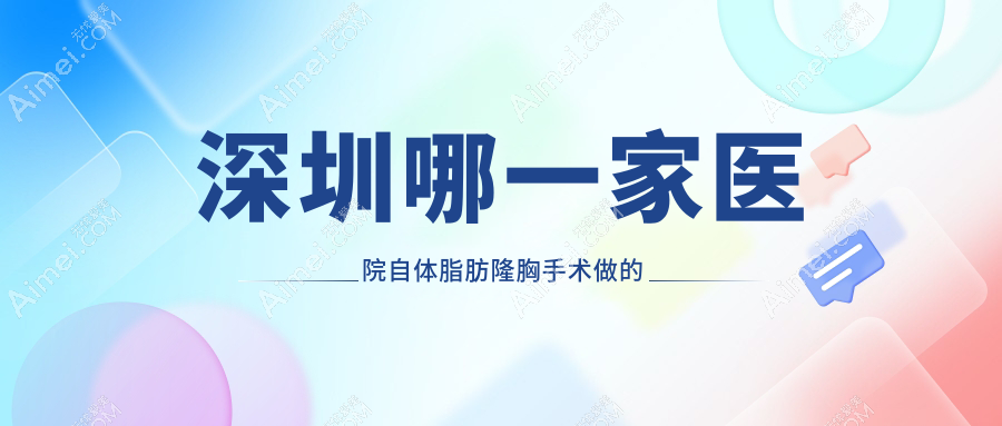 深圳哪一家医院自体脂肪隆胸手术做的比较好？全新深圳自体脂肪隆胸排名TOP十医院揭秘