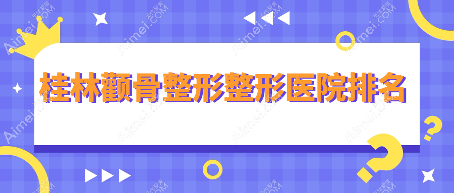桂林颧骨整形医院排名榜:三维立体颧骨旋转术/颧弓降低和颧骨降低医院推荐