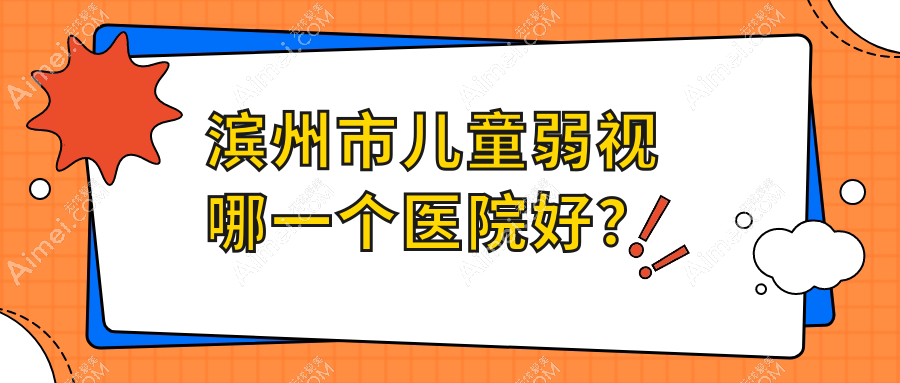 滨州市儿童弱视哪一个医院好？2024排名:滨视眼科、滨视、等上榜！附价格表