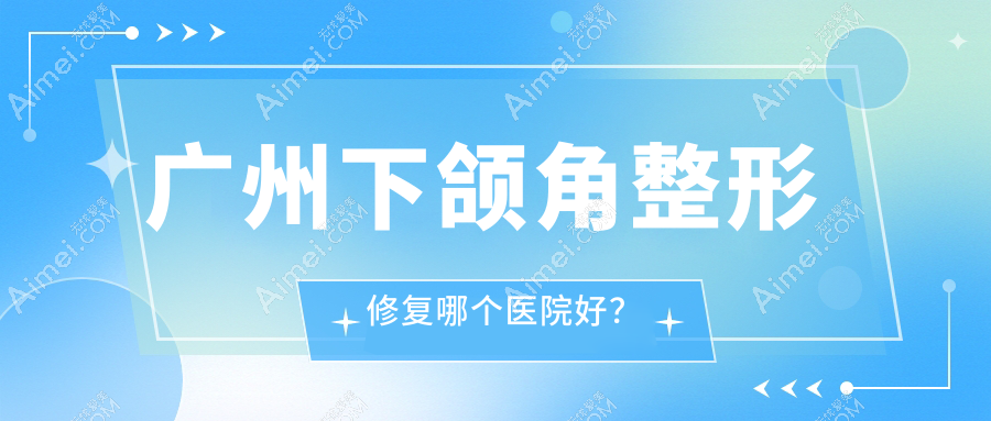 广州下颌角整形修复哪个医院好？实力人气对比:星团|杨医生|博仕等10家
