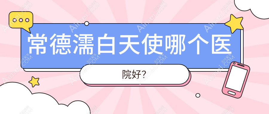 常德濡白天使哪个医院好?甄选十家本地技术较高的整形机构
