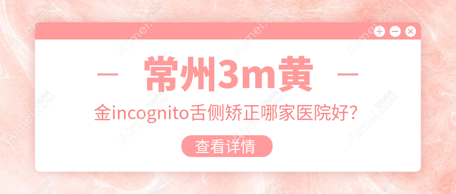 常州3m黄金incognito舌侧矫正哪家医院好？排名前十医院有南州/武进皓美