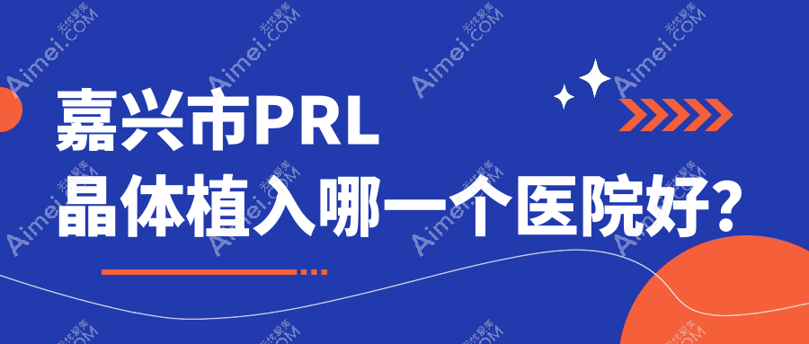 嘉兴市PRL晶体植入哪一个医院好？2024排行榜:爱尔眼科//等入选！附收费表