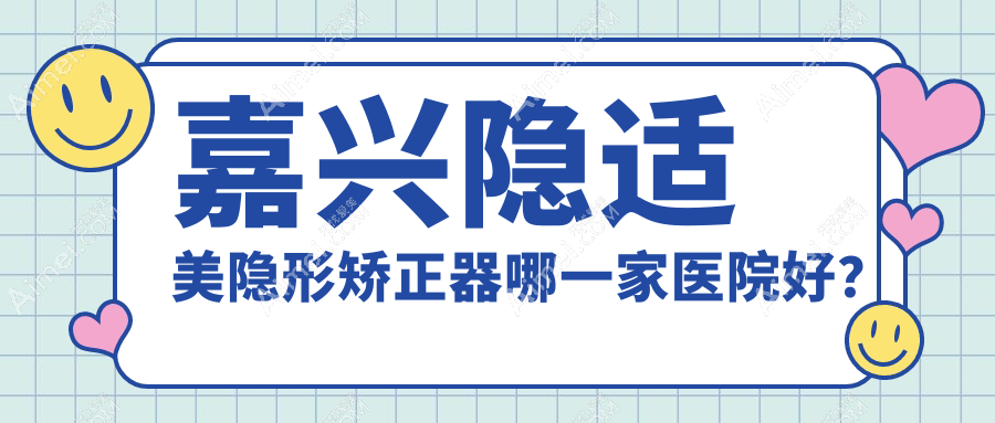 嘉兴隐适美隐形矫正器哪一家医院好？排名前十医院有海盐全佳/牙叔叔
