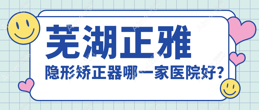 芜湖正雅隐形矫正器哪一家医院好？排名前十医院有伊莱美/张英奎