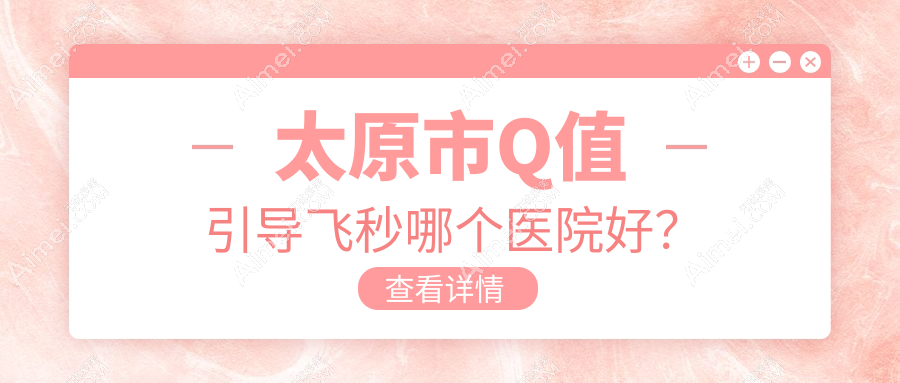 太原市Q值引导飞秒哪个医院好？2024排名榜:环球视光、爱维视眼科、视康等入选！附收费表