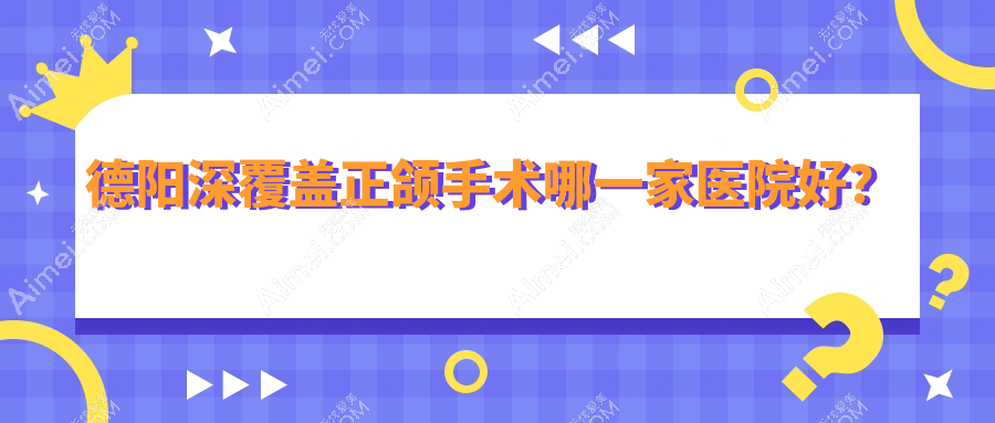 德阳深覆盖正颌手术哪一家医院好？德阳偏颌正颌手术/双颌前突正颌手术甄选这几家