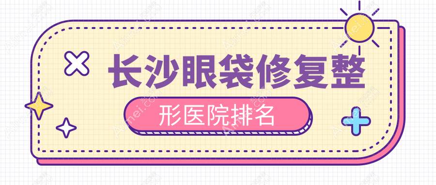 长沙眼袋修复好的医院排名:眼袋修复好的正规医院除了希美还有这10家