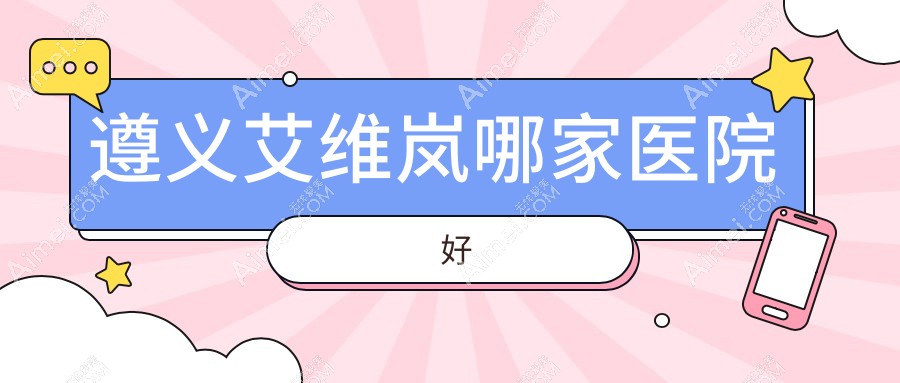 遵义艾维岚哪家医院好？整形医院、口碑评测费用收费表预览！