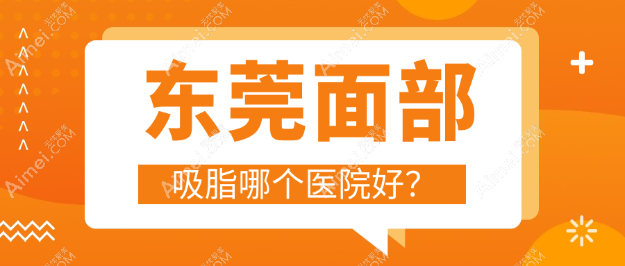 东莞面部吸脂哪个医院好？台心|缔美|晗悦等这十家技术强