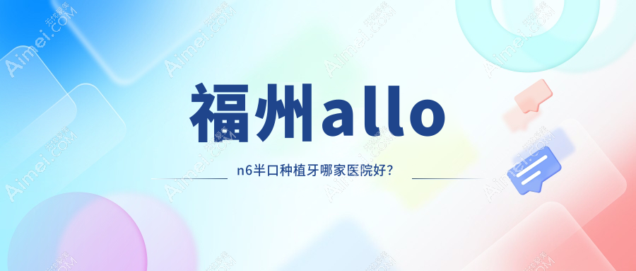 福州allon6半口种植牙哪家医院好？福州allon6半口种植牙的医院有贝臣/领先台江
