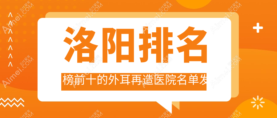 洛阳排名榜前十的外耳再造医院名单发布(推荐洛阳外耳再造好的十家医院)