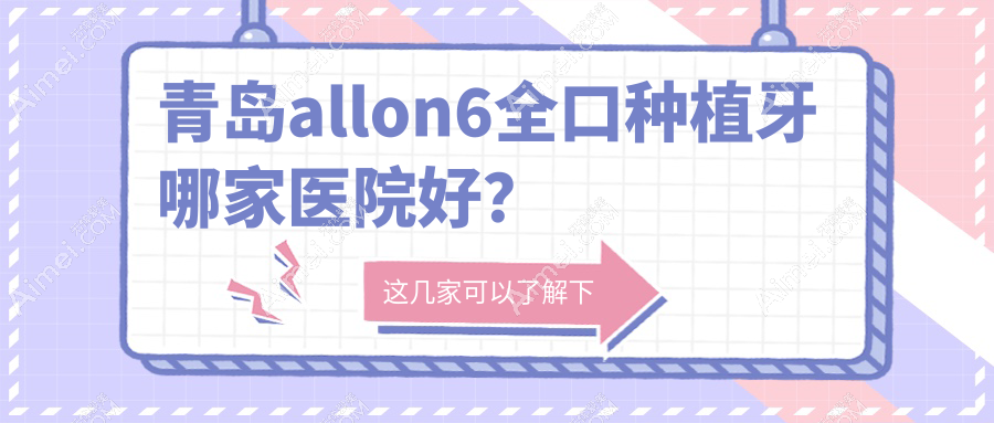 青岛allon6全口种植牙哪家医院好？青岛allon4全口种植牙/全口即刻负重种植牙甄选这几家