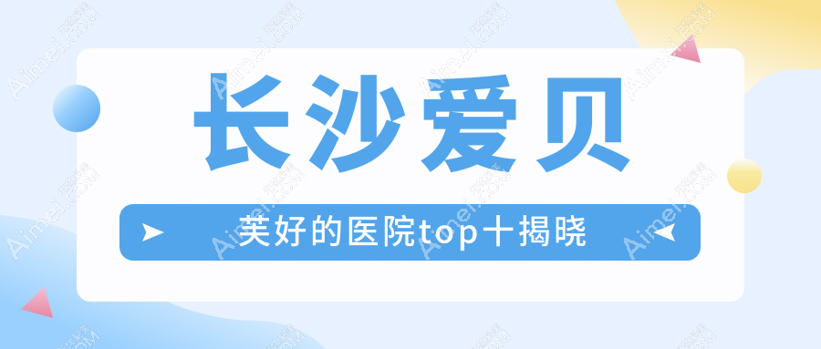 长沙爱贝芙好的医院top十揭晓:一美、爱思特、宸美等有有名气医生
