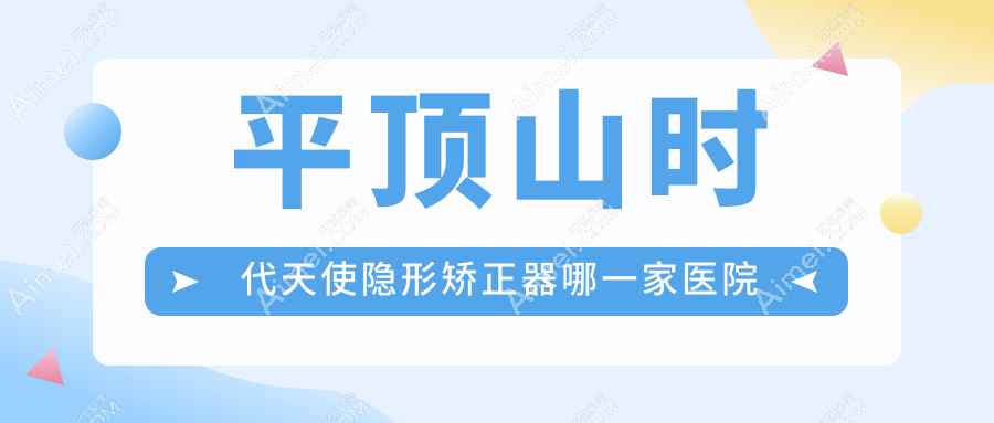 平顶山时代天使隐形矫正器哪一家医院好？平顶山隐适美隐形矫正器/正雅隐形矫正器选择这些