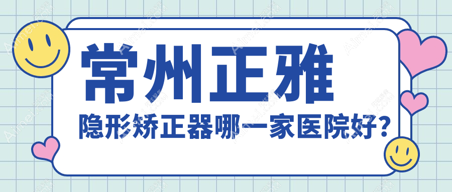 常州正雅隐形矫正器哪一家医院好？常州时代天使隐形矫正器/隐适美隐形矫正器可选这几家