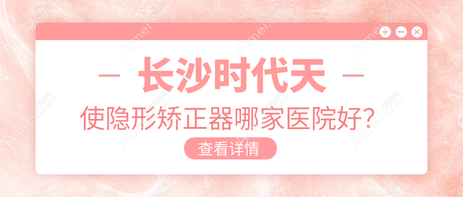 长沙时代天使隐形矫正器哪家医院好？排名前十医院有美奥医院/湘潭赖尔