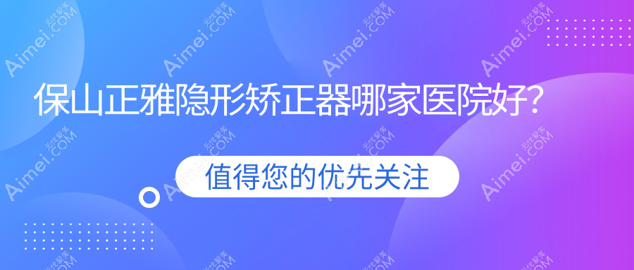 保山正雅隐形矫正器哪家医院好？保山时代天使隐形矫正器/隐适美隐形矫正器挑选这几家