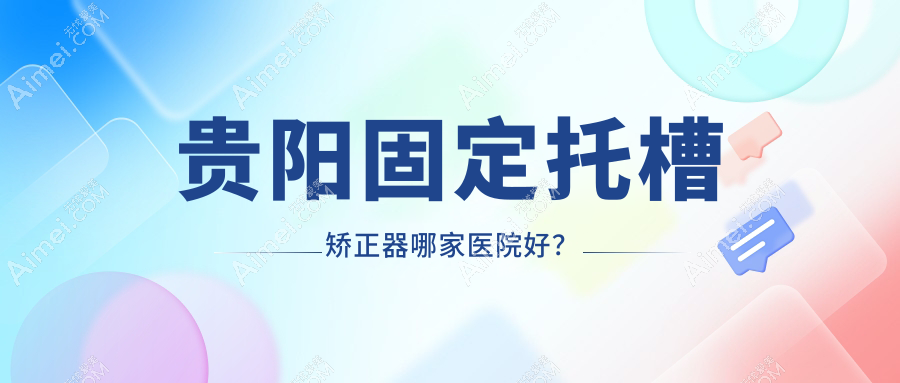 贵阳固定托槽矫正器哪家医院好？贵阳固定托槽矫正器的医院有乌当德康仁/云岩好牙时代