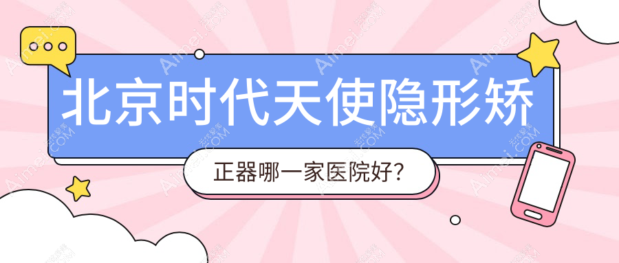 北京时代天使隐形矫正器哪一家医院好?北京正雅隐形矫正器/隐适美隐形矫正器选择这几家