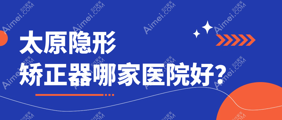 太原隐形矫正器哪家医院好？排名前十医院有军大中心/环中