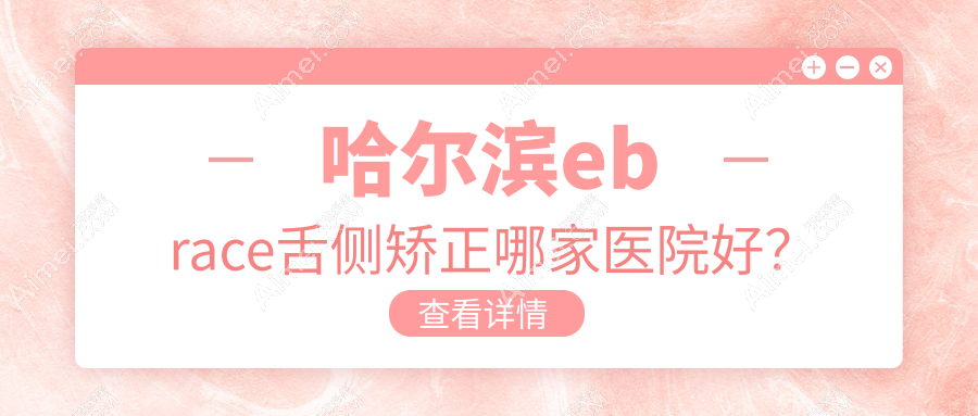 哈尔滨ebrace舌侧矫正哪家医院好？排名前十医院有悦牙/优诺群力