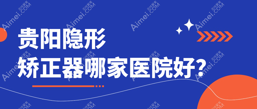 贵阳隐形矫正器哪家医院好？贵阳隐适美隐形矫正器/正雅隐形矫正器可选这几家