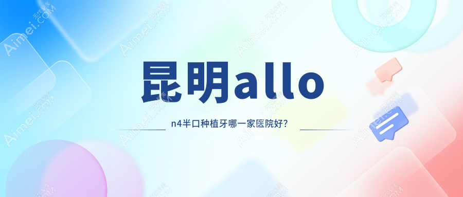 昆明allon4半口种植牙哪一家医院好？昆明allon6半口种植牙/半口种植牙挑选这几家