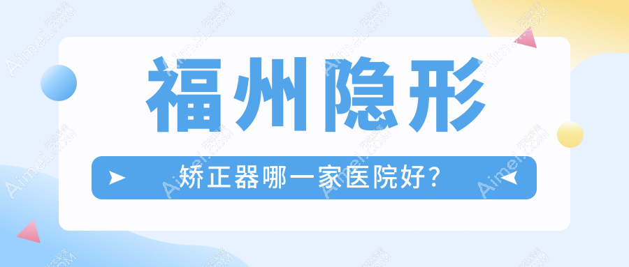 福州隐形矫正器哪一家医院好？排名前十医院有固德/晶特尔齿科