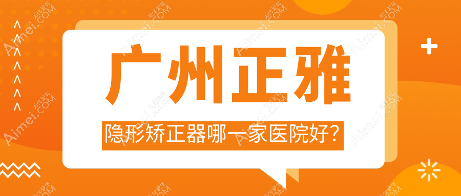 广州正雅隐形矫正器哪一家医院好？广州隐适美隐形矫正器/时代天使隐形矫正器可选这些