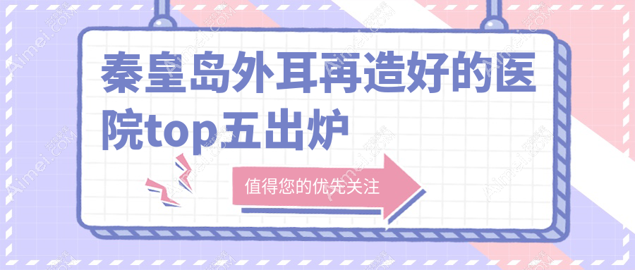 秦皇岛外耳再造好的医院top五出炉:巧致|念奴娇|巧致等有出名医生