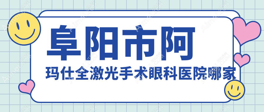 阜阳市阿玛仕全激光手术哪家好？推荐阜阳市阿玛仕全激光手术口碑好还正规的医院