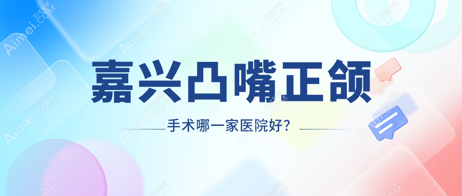 嘉兴凸嘴正颌手术哪一家医院好？嘉兴下巴后缩正颌手术/深覆盖正颌手术可选这些