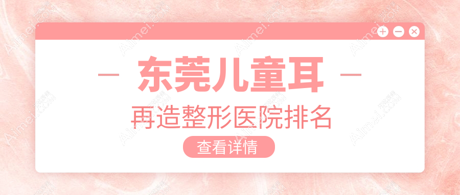 东莞儿童耳再造医院排名榜:耳畸形修复/外耳再造和精灵耳医院推荐