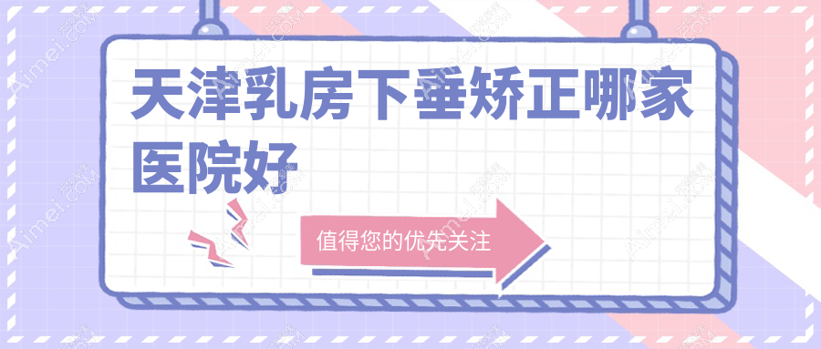 天津乳房下垂矫正哪家医院好？整形医院、口碑评测收费价格表一览！