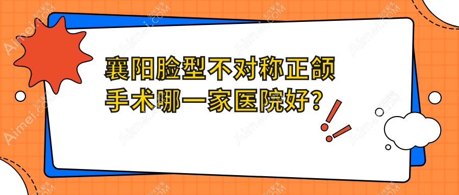 襄阳脸型不对称正颌手术哪一家医院好？襄阳深覆合正颌手术/地包天正颌手术选择这些