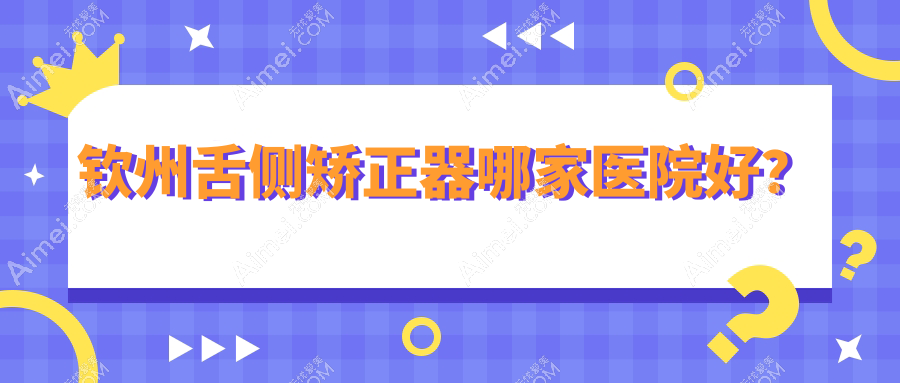 钦州舌侧矫正器哪家医院好？钦州ebrace舌侧矫正/3m黄金incognito舌侧矫正可选这几家