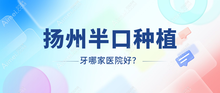 扬州半口种植牙哪家医院好？排名前十医院有李根林昌建/开发海鑫