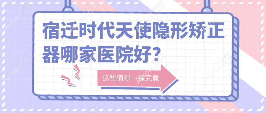 宿迁时代天使隐形矫正器哪家医院好？宿迁正雅隐形矫正器/隐适美隐形矫正器可选这几个